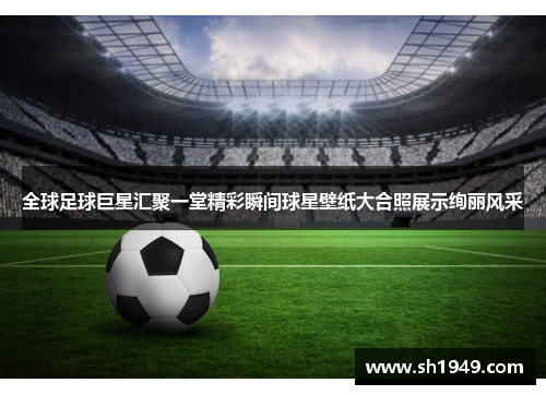全球足球巨星汇聚一堂精彩瞬间球星壁纸大合照展示绚丽风采