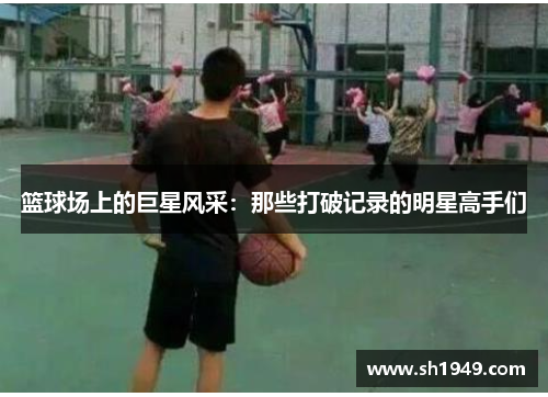 篮球场上的巨星风采：那些打破记录的明星高手们